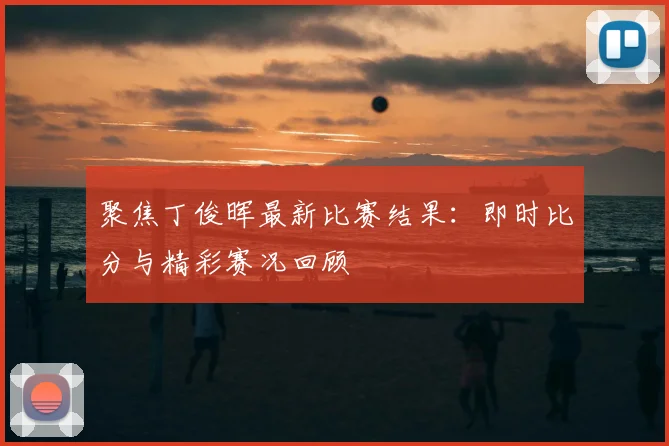 聚焦丁俊晖最新比赛结果:即时比分与精彩赛况回顾
